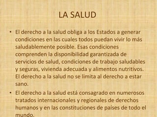 LA SALUD  El derecho a la salud obliga a los Estados a generar condiciones en las cuales todos puedan vivir lo más saludablemente posible. Esas condiciones comprenden la disponibilidad garantizada de servicios de salud, condiciones de trabajo saludables y seguras, vivienda adecuada y alimentos nutritivos. El derecho a la salud no se limita al derecho a estar sano. El derecho a la salud está consagrado en numerosos tratados internacionales y regionales de derechos humanos y en las constituciones de países de todo el mundo. 