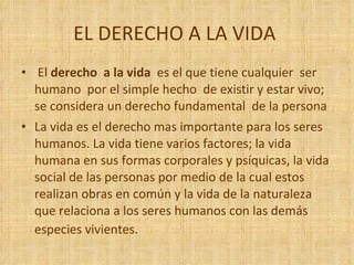 EL DERECHO A LA VIDA  El  derecho  a la vida  es el que tiene cualquier  ser humano  por el simple hecho  de existir y estar vivo; se considera un derecho fundamental  de la persona  La vida es el derecho mas importante para los seres humanos. La vida tiene varios factores; la vida humana en sus formas corporales y psíquicas, la vida social de las personas por medio de la cual estos realizan obras en común y la vida de la naturaleza que relaciona a los seres humanos con las demás especies vivientes.    