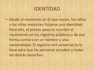 IDENTIDAD Desde el momento en el que nacen, los niños y las niñas necesitan forjarse una identidad. Para ello, el primer paso es inscribir el nacimiento en los registros públicos y de esa forma contar con un nombre y una nacionalidad. El registro civil universal es la base para que las personas accedan a todos los demás derechos.  