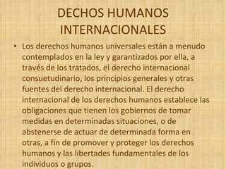 DECHOS HUMANOS INTERNACIONALES Los derechos humanos universales están a menudo contemplados en la ley y garantizados por ella, a través de los tratados, el derecho internacional consuetudinario, los principios generales y otras fuentes del derecho internacional. El derecho internacional de los derechos humanos establece las obligaciones que tienen los gobiernos de tomar medidas en determinadas situaciones, o de abstenerse de actuar de determinada forma en otras, a fin de promover y proteger los derechos humanos y las libertades fundamentales de los individuos o grupos. 