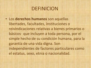 DEFINICION  Los  derechos humanos  son aquellas libertades, facultades, instituciones o reivindicaciones relativas a bienes primarios o básicos ,   que incluyen a toda persona, por el simple hecho de su condición humana, para la garantía de una vida digna. Son independientes de factores particulares como el estatus, sexo, etnia o nacionalidad.  