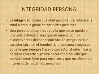 INTEGRIDAD PERSONAL  La  integridad , como cualidad personal, se refiere a la total o amplia gama de aptitudes poseídas. Una persona íntegra es aquella que no se queda en una sola actividad, sino que se mueve por las distintas áreas del conocimiento. La integridad fue característica en el hombre. Una persona integra es aquella que siempre hace lo correcto, al referirnos a hacer lo correcto significa hacer todo aquello que consideramos bien para nosotros y que no afecte los intereses de las demás personas 
