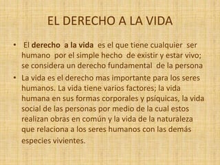 EL DERECHO A LA VIDA
• El derecho a la vida es el que tiene cualquier ser
humano por el simple hecho de existir y estar vivo;
se considera un derecho fundamental de la persona
• La vida es el derecho mas importante para los seres
humanos. La vida tiene varios factores; la vida
humana en sus formas corporales y psíquicas, la vida
social de las personas por medio de la cual estos
realizan obras en común y la vida de la naturaleza
que relaciona a los seres humanos con las demás
especies vivientes.
 
