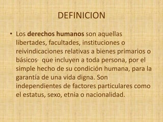DEFINICION
• Los derechos humanos son aquellas
libertades, facultades, instituciones o
reivindicaciones relativas a bienes primarios o
básicos, que incluyen a toda persona, por el
simple hecho de su condición humana, para la
garantía de una vida digna. Son
independientes de factores particulares como
el estatus, sexo, etnia o nacionalidad.
 