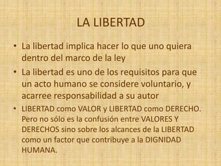 LA LIBERTAD
• La libertad implica hacer lo que uno quiera
dentro del marco de la ley
• La libertad es uno de los requisitos para que
un acto humano se considere voluntario, y
acarree responsabilidad a su autor
• LIBERTAD como VALOR y LIBERTAD como DERECHO.
Pero no sólo es la confusión entre VALORES Y
DERECHOS sino sobre los alcances de la LIBERTAD
como un factor que contribuye a la DIGNIDAD
HUMANA.
 