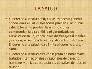LA SALUD
• El derecho a la salud obliga a los Estados a generar
condiciones en las cuales todos puedan vivir lo más
saludablemente posible. Esas condiciones
comprenden la disponibilidad garantizada de
servicios de salud, condiciones de trabajo saludables
y seguras, vivienda adecuada y alimentos nutritivos.
El derecho a la salud no se limita al derecho a estar
sano.
• El derecho a la salud está consagrado en numerosos
tratados internacionales y regionales de derechos
humanos y en las constituciones de países de todo el
mundo.
 