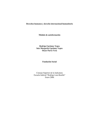 Derechos humanos y derecho internacional humanitario




              Módulo de autoformación




              Rodrigo Uprimny Yepes
           Inés Margarita Uprimny Yepes
                 Oscar Parra Vera




                  Fundación Social




           Consejo Superior de la Judicatura
        Escuela Judicial “Rodrigo Lara Bonilla”
                      Enero 2006
 