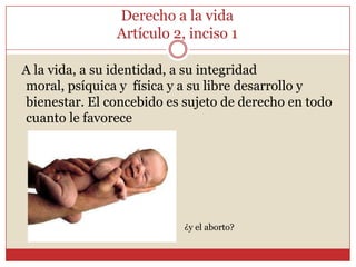 Derecho a la vidaArtículo 2, inciso 1  A la vida, a su identidad, a su integridad moral, psíquica y  física y a su libre desarrollo y bienestar. El concebido es sujeto de derecho en todo cuanto le favorece¿y el aborto? 