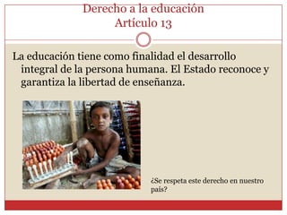 Derecho a la educaciónArtículo 13La educación tiene como finalidad el desarrollo integral de la persona humana. El Estado reconoce y garantiza la libertad de enseñanza.¿Se respeta este derecho en nuestro país?