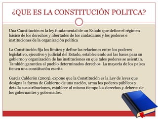 ¿QUE ES LA CONSTITUCIÓN POLITCA?Una Constitución es la ley fundamental de un Estado que define el régimen básico de los derechos y libertades de los ciudadanos y los poderes e instituciones de la organización políticaLa Constitución fija los límites y define las relaciones entre los poderes legislativo, ejecutivo y judicial del Estado, estableciendo así las bases para su gobierno y organización de las instituciones en que tales poderes se asientan. También garantiza al pueblo determinados derechos. La mayoría de los países tienen una constitución escritaGarcía Calderón (2003), expone que la Constitución es la Ley de leyes que designa la forma de Gobierno de una nación, arma los poderes públicos y detalla sus atribuciones, establece al mismo tiempo los derechos y deberes de los gobernantes y gobernados.