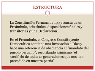 ESTRUCTURA La Constitución Peruana de 1993 consta de un Preámbulo, seis títulos, disposiciones finales y transitorias y una Declaración. En el Preámbulo, el Congreso Constituyente Democrático contiene una invocación a Dios y hace una referencia de obediencia al "mandato del pueblo peruano", recordando asimismo "el sacrificio de todas as generaciones que nos han precedido en nuestra patria". 