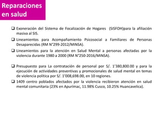 Reparaciones
en salud
 Exoneración del Sistema de Focalización de Hogares (SISFOH)para la afiliación
masiva al SIS.
 Lineamientos para Acompañamiento Psicosocial a Familiares de Personas
Desaparecidas (RM N°299-2012/MINSA).
 Lineamientos para la atención en Salud Mental a personas afectadas por la
violencia durante 1980 a 2000 (RM N°250-2016/MINSA).
 Presupuesto para La contratación de personal por S/. 1’380,800.00 y para la
ejecución de actividades preventivas y promocionales de salud mental en temas
de violencia política por S/. 1’008,698.00, en 10 regiones.
 1409 centro poblados afectados por la violencia recibieron atención en salud
mental comunitaria (23% en Apurímac, 11.98% Cusco, 10.25% Huancavelica).
 