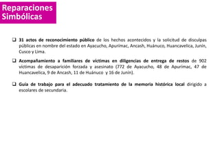 Reparaciones
Simbólicas
 31 actos de reconocimiento público de los hechos acontecidos y la solicitud de disculpas
públicas en nombre del estado en Ayacucho, Apurímac, Ancash, Huánuco, Huancavelica, Junín,
Cusco y Lima.
 Acompañamiento a familiares de víctimas en diligencias de entrega de restos de 902
víctimas de desaparición forzada y asesinato (772 de Ayacucho, 48 de Apurímac, 47 de
Huancavelica, 9 de Ancash, 11 de Huánuco y 16 de Junín).
 Guía de trabajo para el adecuado tratamiento de la memoria histórica local dirigido a
escolares de secundaria.
 