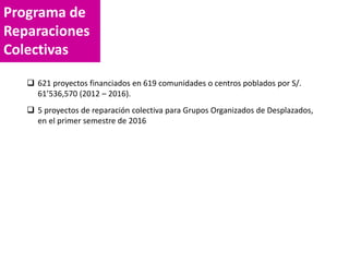 Programa de
Reparaciones
Colectivas
 621 proyectos financiados en 619 comunidades o centros poblados por S/.
61’536,570 (2012 – 2016).
 5 proyectos de reparación colectiva para Grupos Organizados de Desplazados,
en el primer semestre de 2016
 