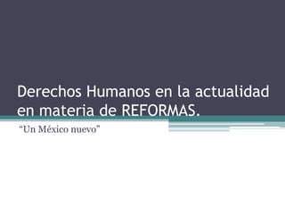Derechos Humanos en la actualidad
en materia de REFORMAS.
“Un México nuevo”

 