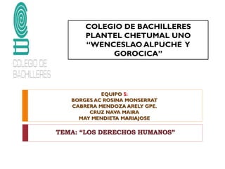 COLEGIO DE BACHILLERES
PLANTEL CHETUMAL UNO
“WENCESLAO ALPUCHE Y
GOROCICA”

EQUIPO 5:
BORGES AC ROSINA MONSERRAT
CABRERA MENDOZA ARELY GPE.
CRUZ NAVA MAIRA
MAY MENDIETA MARIAJOSE

TEMA: “LOS DERECHOS HUMANOS”

 
