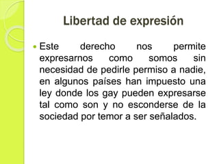 Libertad de expresión
 Este derecho nos permite
expresarnos como somos sin
necesidad de pedirle permiso a nadie,
en algunos países han impuesto una
ley donde los gay pueden expresarse
tal como son y no esconderse de la
sociedad por temor a ser señalados.
 