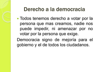 Derecho a la democracia
 Todos tenemos derecho a votar por la
persona que mas creamos, nadie nos
puede impedir, ni amenazar por no
votar por la persona que exige.
Democracia signo de mejoría para el
gobierno y el de todos los ciudadanos.
 