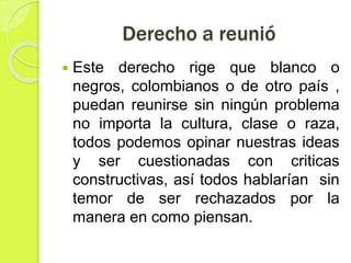 Derecho a reunió
 Este derecho rige que blanco o
negros, colombianos o de otro país ,
puedan reunirse sin ningún problema
no importa la cultura, clase o raza,
todos podemos opinar nuestras ideas
y ser cuestionadas con criticas
constructivas, así todos hablarían sin
temor de ser rechazados por la
manera en como piensan.
 