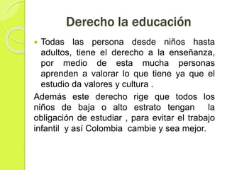 Derecho la educación
 Todas las persona desde niños hasta
adultos, tiene el derecho a la enseñanza,
por medio de esta mucha personas
aprenden a valorar lo que tiene ya que el
estudio da valores y cultura .
Además este derecho rige que todos los
niños de baja o alto estrato tengan la
obligación de estudiar , para evitar el trabajo
infantil y así Colombia cambie y sea mejor.
 