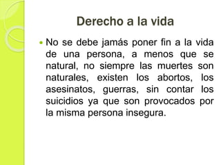 Derecho a la vida
 No se debe jamás poner fin a la vida
de una persona, a menos que se
natural, no siempre las muertes son
naturales, existen los abortos, los
asesinatos, guerras, sin contar los
suicidios ya que son provocados por
la misma persona insegura.
 