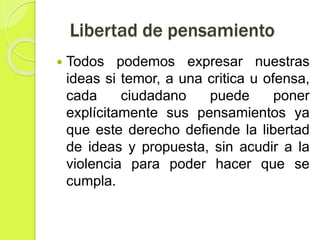 Libertad de pensamiento
 Todos podemos expresar nuestras
ideas si temor, a una critica u ofensa,
cada ciudadano puede poner
explícitamente sus pensamientos ya
que este derecho defiende la libertad
de ideas y propuesta, sin acudir a la
violencia para poder hacer que se
cumpla.
 