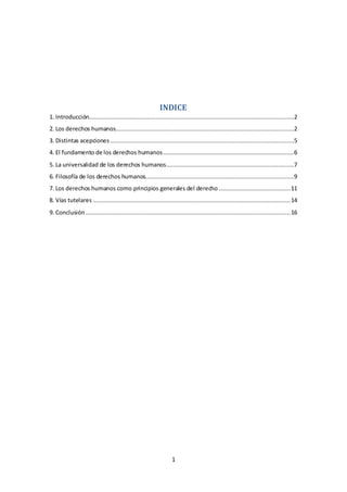 1
INDICE
1. Introducción.....................................................................................................................2
2. Los derechos humanos......................................................................................................2
3. Distintas acepciones .........................................................................................................5
4. El fundamento de los derechos humanos...........................................................................6
5. La universalidad de los derechos humanos.........................................................................7
6. Filosofía de los derechos humanos.....................................................................................9
7. Los derechos humanos como principios generales del derecho .........................................11
8. Vías tutelares .................................................................................................................14
9. Conclusión .....................................................................................................................16
 