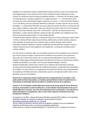 El gobierno, ha abusado de nosotros quebrantando nuestros derechos, pero no lo ha hecho solo,
lo ha logrado gracias a que nosotros mismos como ciudadanos hemos colaborado con ellos,
¿Cómo? Con indiferencia ante los diversos problemas del país: << ¿Pobreza? No me afecta, tengo
un sueldo generoso, una plaza en gobierno o un negocio prospero. >> << ¿Feminicidios? ¿Para
qué andan de noche exponiéndose? Seguro andaba con un narco>> << ¿Discriminación? Mientras
a mí no me afecte, pues que cada quien defienda sus derechos, no todos nacieron con los mismos
privilegios>> << ¿Secuestros? Pobrecito, pero pues nadie está exento de sufrirlo, es la situación del
país o seguro andaba en malos pasos, ¿para que anda de presumido si sabe como está la situación
del país? Esas frases cada día suenan más “convincentes”, cada día nos acostumbramos a ser
pisoteados y a ceder nuestros derechos a gente corrupta que también son ciudadanos pero que
ahora que les hemos dado el poder, se creen dueños del país.
Es tiempo de hacer algo por nosotros, es tiempo de luchar por un futuro mejor para nuestros hijos
o nietos, es tiempo de hacer algo más que marchas, publicaciones en redes sociales, quejarnos
como cobardes con gente que nunca resolverá nada, es tiempo de dejar nuestra silla de
espectador cómoda y mediocre, es tiempo de defender nuestros derechos y proponer nuevas y
mejores soluciones que el mismo gobierno no ha sabido dar, es tiempo de verdaderamente,
cambiar a México.
Con este escrito se pretende exigir, ser escuchados y ponerle un freno al gobierno, pero tenemos
que unirnos y buscar el apoyo y la difución de los medios de comunicación y de las personas
adecuadas, por lo tanto estos puntos irán en un documento elaborado por varios de nosotros,
dirigidos a Sergio Aguayo Quezada (promotor de los derechos humanos y la democracia, miembro
fundador del periódico La Jornada), José Francisco Gallardo Rodríguez “General
Gallardo”(colaborador y director de la revista Forum y defensor de los Derechos Humanos),
Arnulfo Joel Correa Chacón (presidente de la CEDH de Zacatecas), Luis González Pérez (presidente
de la CNDH), a la revista Proceso, a la organización Amnistía Internacional y como representantes
de ciudadanos al Partido Humanista y obviamente a quien le corresponda recibirlo tanto con los
diputados como con el Presidente.
Artículo 39. La soberanía nacional reside esencial y originariamente en el pueblo. Todo
poder público dimana del pueblo y se instituye para beneficio de éste. El pueblo tiene en
todo tiempo el inalienable derecho de alterar o modificar la forma de su gobierno.
Artículo 1º. En los Estados Unidos Mexicanos todas las personas gozarán de los derechos
humanos reconocidos en esta Constitución y en los tratados internacionales de los que el
Estado Mexicano sea parte, así como de las garantías para su protección, cuyo ejercicio no
podrá restringirse ni suspenderse, salvo en los casos y bajo las condiciones que esta
Constitución establece.
De acuerdo con la ONU, a través del Examen Periodico Universal (EPU), México no ha aprobado
exámenes recientes con respecto al quebranto de los derechos humanos.
http://dfensor.cdhdf.org.mx/DFensor_01_2014.pdf
Se han violado los derechos humanos tanto de ciudadanos capitalinos como de ciudadanos
indígenas de diferentes etnias, por parte de autoridades prepotentes.
Está el caso de un oficial en la plaza Garibaldi el 17 de Abril en el DF, la regidora de Turismo y
 