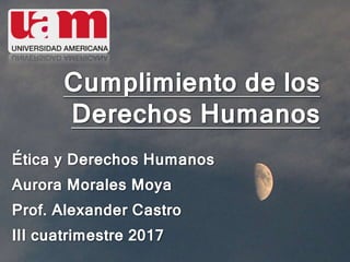 Cumplimiento de los
Derechos Humanos
Ética y Derechos Humanos
Aurora Morales Moya
Prof. Alexander Castro
III cuatrimestre 2017
 