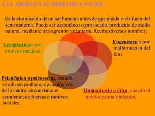 5. EL ABORTO Y EL DERECHO A NACER.
Es la eliminación de un ser humano antes de que pueda vivir fuera del
seno materno. Puede ser espontáneo o provocado, producido de modo
natural, mediante una agresión voluntaria. Recibe diversos nombres:
Eugenésico o por
malformación del
feto.
Humanitario o ético, cuando el
motivo es una violación.
Psicológico o psicosocial, cuando
se aducen problemas psicológicos
de la madre, circunstancias
económicas adversas o motivos
sociales.
Terapéutico o por
motivos médicos.
 