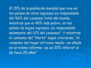 El 15% de la población mundial que vive en los países de altos ingresos es responsable del 56% del consumo total del mundo, mientras que el 40% más pobre, en los países de bajos ingresos, es responsable solamente del 11% del consumo”. Y mientras el consumo del “Norte” sigue creciendo, “el consumo del hogar africano medio –se añade en el mismo informe- es un 20% inferior al de hace 25 años”  