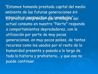 “ Estamos tomando prestado capital del medio ambiente de las futuras generaciones sin intención ni perspectiva de reembolso” Es preciso comprender que el milagro del actual consumo en nuestro "Norte" responde a comportamientos depredadores, con la utilización por parte de muy pocas generaciones, en muy pocos países, de tantos recursos como los usados por el resto de la humanidad presente y pasada a lo largo de toda la historia y prehistoria… y que eso no puede continuar.  