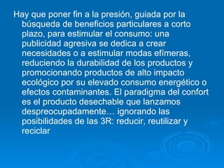 Hay que poner fin a la presión, guiada por la búsqueda de beneficios particulares a corto plazo, para estimular el consumo: una publicidad agresiva se dedica a crear necesidades o a estimular modas efímeras, reduciendo la durabilidad de los productos y promocionando productos de alto impacto ecológico por su elevado consumo energético o efectos contaminantes. El paradigma del confort es el producto desechable que lanzamos despreocupadamente… ignorando las posibilidades de las 3R: reducir, reutilizar y reciclar  