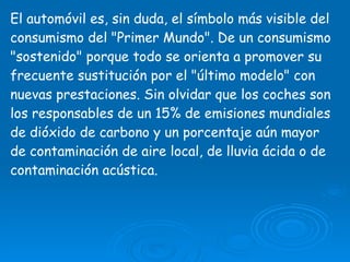 El automóvil es, sin duda, el símbolo más visible del consumismo del "Primer Mundo". De un consumismo "sostenido" porque todo se orienta a promover su frecuente sustitución por el "último modelo" con nuevas prestaciones. Sin olvidar que los coches son los responsables de un 15% de emisiones mundiales de dióxido de carbono y un porcentaje aún mayor de contaminación de aire local, de lluvia ácida o de contaminación acústica.  