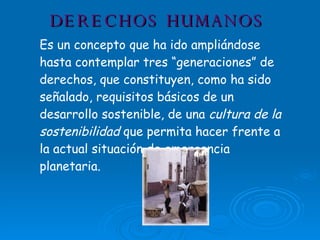 DERECHOS HUMANOS Es un concepto que ha ido ampliándose hasta contemplar tres “generaciones” de derechos, que constituyen, como ha sido señalado, requisitos básicos de un desarrollo sostenible, de una  cultura de la sostenibilidad  que permita hacer frente a la actual situación de emergencia planetaria.                                  
