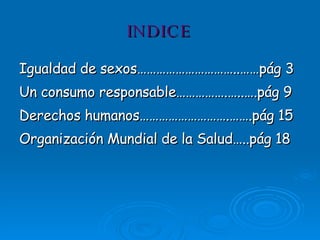 INDICE Igualdad de sexos…………………………..……pág 3 Un consumo responsable…………….…..….pág 9 Derechos humanos……………………….…….pág 15 Organización Mundial de la Salud…..pág 18 -2- 