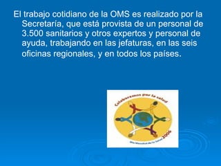 El trabajo cotidiano de la OMS es realizado por la Secretaría, que está provista de un personal de 3.500 sanitarios y otros expertos y personal de ayuda, trabajando en las jefaturas, en las seis oficinas regionales, y en todos los países .   