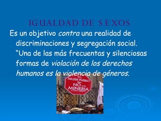IGUALDAD DE SEXOS Es un objetivo  contra  una realidad de discriminaciones y segregación social. “Una de las más frecuentas y silenciosas formas de  violación de los derechos humanos es la violencia de géneros. 