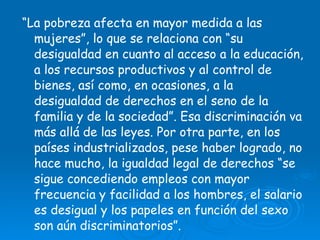 “ La pobreza afecta en mayor medida a las mujeres”, lo que se relaciona con “su desigualdad en cuanto al acceso a la educación, a los recursos productivos y al control de bienes, así como, en ocasiones, a la desigualdad de derechos en el seno de la familia y de la sociedad”. Esa discriminación va más allá de las leyes. Por otra parte, en los países industrializados, pese haber logrado, no hace mucho, la igualdad legal de derechos “se sigue concediendo empleos con mayor frecuencia y facilidad a los hombres, el salario es desigual y los papeles en función del sexo son aún discriminatorios”.   