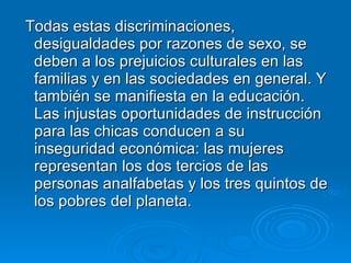 Todas estas discriminaciones, desigualdades por razones de sexo, se deben a los prejuicios culturales en las familias y en las sociedades en general. Y también se manifiesta en la educación. Las injustas oportunidades de instrucción para las chicas conducen a su inseguridad económica: las mujeres representan los dos tercios de las personas analfabetas y los tres quintos de los pobres del planeta.  