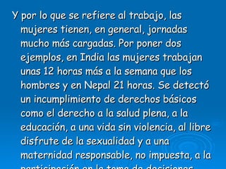 Y por lo que se refiere al trabajo, las mujeres tienen, en general, jornadas mucho más cargadas. Por poner dos ejemplos, en India las mujeres trabajan unas 12 horas más a la semana que los hombres y en Nepal 21 horas. Se detectó un incumplimiento de derechos básicos como el derecho a la salud plena, a la educación, a una vida sin violencia, al libre disfrute de la sexualidad y a una maternidad responsable, no impuesta, a la participación en la toma de decisiones. 