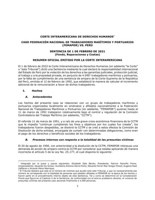 1
CORTE INTERAMERICANA DE DERECHOS HUMANOS*
CASO FEDERACIÓN NACIONAL DE TRABAJADORES MARÍTIMOS Y PORTUARIOS
(FEMAPOR) VS. PERÚ
SENTENCIA DE 1 DE FEBRERO DE 2021
(Fondo, Reparaciones y Costas)
RESUMEN OFICIAL EMITIDO POR LA CORTE INTERAMERICANA
El 1 de febrero de 2022 la Corte Interamericana de Derechos Humanos (en adelante “la Corte”
o “este Tribunal”) dictó una Sentencia mediante la cual declaró la responsabilidad internacional
del Estado de Perú por la violación de los derechos a las garantías judiciales, protección judicial,
al trabajo y a la propiedad privada, en perjuicio de 4.0901
trabajadores marítimos y portuarios,
por la falta de cumplimiento de una sentencia de amparo de la Corte Suprema de la República
del Perú, emitida el 12 de febrero de 1992, que estableció la manera de calcular el incremento
adicional de la remuneración a favor de dichos trabajadores.
I. Hechos
A. Antecedentes
Los hechos del presente caso se relacionan con un grupo de trabajadores marítimos y
portuarios organizados localmente en sindicatos y afiliados nacionalmente a la Federación
Nacional de Trabajadores Marítimos y Portuarios (en adelante, “FEMAPOR”) quienes hasta el
11 de marzo de 1991 trabajaron rotativamente bajo el control y regulación de la Comisión
Controladora del Trabajo Marítimo (en adelante, “CCTM”).
El referido 11 de marzo de 1991, y a raíz de una grave crisis económica-financiera de la CCTM
que le impedía “continuar cumpliendo los fines y objetivos por los cuales fue creada”, los
trabajadores fueron despedidos, se disolvió la CCTM y se creó a estos efectos la Comisión de
Disolución de dicha entidad, encargada de cumplir con determinadas obligaciones, como eran
el pago de los derechos y beneficios sociales de los trabajadores.
B. Procesos internos con respecto a la totalidad de las presuntas víctimas
El 20 de agosto de 1990, con anterioridad a la disolución de la CCTM, FEMAPOR interpuso una
demanda de acción de amparo contra la CCTM por considerar que estaba aplicando de manera
incorrecta el artículo 5 de la Ley No. 25.177, el cual disponía lo siguiente:
*
Integrada por la jueza y jueces siguientes: Elizabeth Odio Benito, Presidenta; Patricio Pazmiño Freire,
Vicepresidente; Eduardo Vio Grossi; Humberto Antonio Sierra Porto; Eduardo Ferrer Mac-Gregor Poisot; Eugenio Raúl
Zaffaroni y Ricardo Pérez Manrique.
1
El Tribunal destacó que este es el número de víctimas que acudió ante este Tribunal, y que no necesariamente ese
número se corresponde con la totalidad de personas que estaban afiliadas a FEMAPOR en la época de los hechos y
fueron parte en el procedimiento interno objeto de esta Sentencia. Tal y como se determinó en la Consideración
Previa que figura en el Capítulo V de la Sentencia, de conformidad con el acervo probatorio obrante, el universo de
presuntas víctimas del presente caso asciende finalmente a 4.090 personas.
 