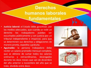 Derechos 
humanos laborales 
fundamentales 
• Justicia laboral: el Estado debe garantizar, por 
los medios adecuados, que cuando se viole un 
derecho los trabajadores puedan ser 
escuchados públicamente y con justicia por un 
tribunal independiente e imparcial, para que 
se determinen sus derechos y obligaciones de 
manera pronta, expedita y gratuita. 
• Aguinaldo: la persona trabajadora debe 
recibir un salario promedio mensual completo, 
que se obtiene de sumar todos los salarios 
ordinarios y extraordinarios, devengados 
durante los doce meses que van de diciembre 
del año anterior a noviembre del año que se 
trate, dividido entre doce. 
 