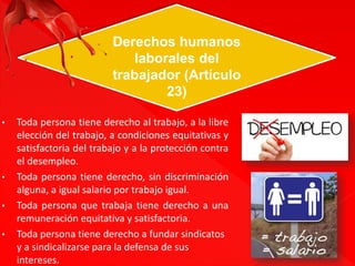 Derechos humanos 
laborales del 
trabajador (Artículo 
23) 
• Toda persona tiene derecho al trabajo, a la libre 
elección del trabajo, a condiciones equitativas y 
satisfactoria del trabajo y a la protección contra 
el desempleo. 
• Toda persona tiene derecho, sin discriminación 
alguna, a igual salario por trabajo igual. 
• Toda persona que trabaja tiene derecho a una 
remuneración equitativa y satisfactoria. 
• Toda persona tiene derecho a fundar sindicatos 
y a sindicalizarse para la defensa de sus 
intereses. 
 