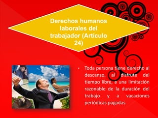 Derechos humanos 
laborales del 
trabajador (Artículo 
• Toda persona tiene derecho al 
descanso, al disfrute del 
tiempo libre, a una limitación 
razonable de la duración del 
trabajo y a vacaciones 
periódicas pagadas. 
24) 
 