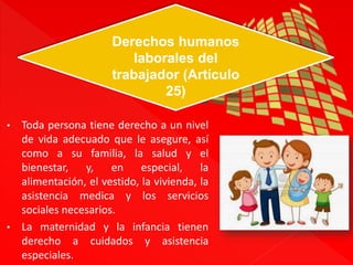Derechos humanos 
laborales del 
trabajador (Artículo 
25) 
• Toda persona tiene derecho a un nivel 
de vida adecuado que le asegure, así 
como a su familia, la salud y el 
bienestar, y, en especial, la 
alimentación, el vestido, la vivienda, la 
asistencia medica y los servicios 
sociales necesarios. 
• La maternidad y la infancia tienen 
derecho a cuidados y asistencia 
especiales. 
 