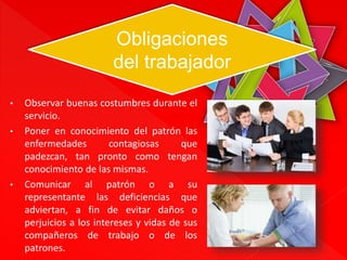 Obligaciones 
del trabajador 
• Observar buenas costumbres durante el 
servicio. 
• Poner en conocimiento del patrón las 
enfermedades contagiosas que 
padezcan, tan pronto como tengan 
conocimiento de las mismas. 
• Comunicar al patrón o a su 
representante las deficiencias que 
adviertan, a fin de evitar daños o 
perjuicios a los intereses y vidas de sus 
compañeros de trabajo o de los 
patrones. 
 