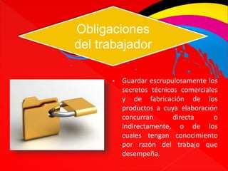 Obligaciones 
del trabajador 
• Guardar escrupulosamente los 
secretos técnicos comerciales 
y de fabricación de los 
productos a cuya elaboración 
concurran directa o 
indirectamente, o de los 
cuales tengan conocimiento 
por razón del trabajo que 
desempeña. 
 