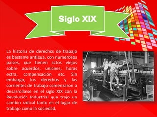 La historia de derechos de trabajo 
es bastante antigua, con numerosos 
países, que tienen actos viejos 
sobre acuerdos, uniones, horas 
extra, compensación, etc. Sin 
embargo, los derechos y las 
corrientes de trabajo comenzaron a 
desarrollarse en el siglo XIX con la 
Revolución Industrial que trajo un 
cambio radical tanto en el lugar de 
trabajo como la sociedad. 
 