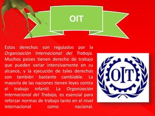 OIT 
Estos derechos son regulados por la 
Organización Internacional del Trabajo. 
Muchos países tienen derecho de trabajo 
que pueden variar intensivamente en su 
alcance, y la ejecución de tales derechos 
son también bastante cambiable. La 
mayoría de las naciones tienen leyes contra 
el trabajo infantil. La Organización 
Internacional del Trabajo, es esencial para 
reforzar normas de trabajo tanto en el nivel 
internacional como nacional. 
 